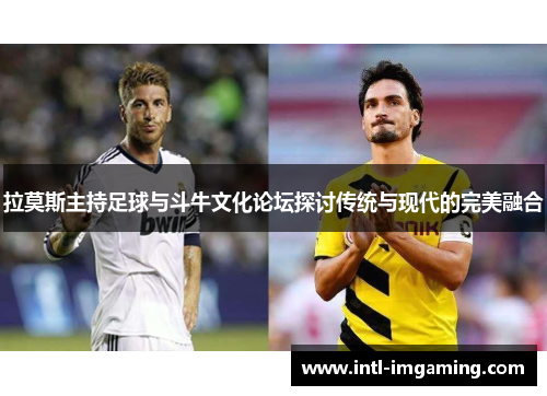 拉莫斯主持足球与斗牛文化论坛探讨传统与现代的完美融合