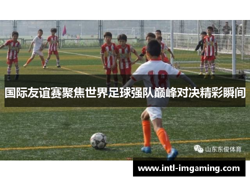 国际友谊赛聚焦世界足球强队巅峰对决精彩瞬间
