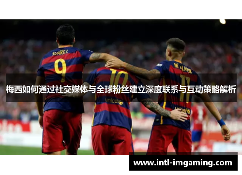 梅西如何通过社交媒体与全球粉丝建立深度联系与互动策略解析