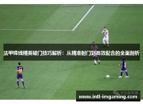 法甲锋线精英破门技巧解析：从精准射门到高效配合的全面剖析