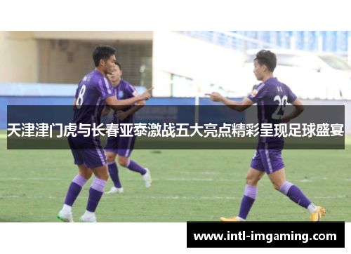 天津津门虎与长春亚泰激战五大亮点精彩呈现足球盛宴