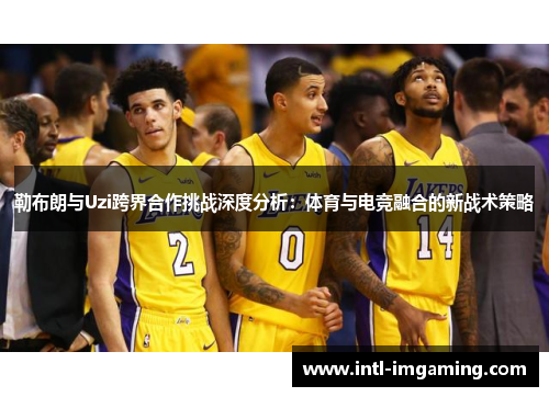 勒布朗与Uzi跨界合作挑战深度分析：体育与电竞融合的新战术策略