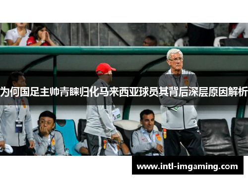 为何国足主帅青睐归化马来西亚球员其背后深层原因解析