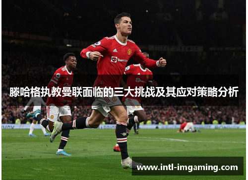 滕哈格执教曼联面临的三大挑战及其应对策略分析