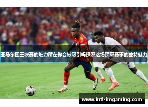 亚马尔国王联赛的魅力所在你会被吸引吗探索这场顶级赛事的独特魅力